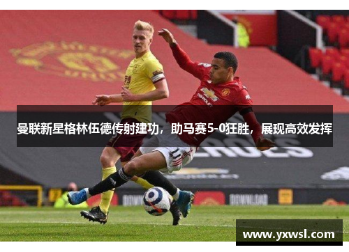 曼联新星格林伍德传射建功，助马赛5-0狂胜，展现高效发挥